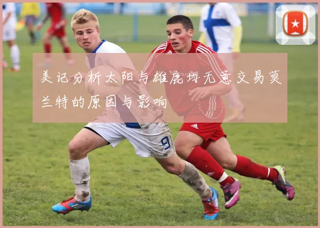 美记分析太阳与雄鹿均无意交易莫兰特的原因与影响