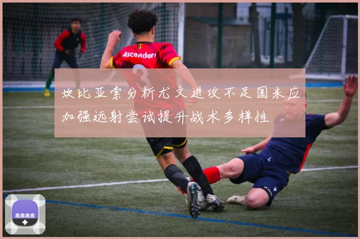 坎比亚索分析尤文进攻不足国米应加强远射尝试提升战术多样性