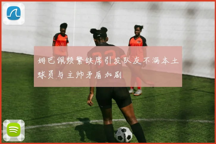 姆巴佩频繁缺席引发队友不满本土球员与主帅矛盾加剧