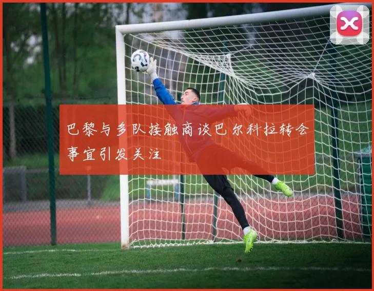 巴黎与多队接触商谈巴尔科拉转会事宜引发关注