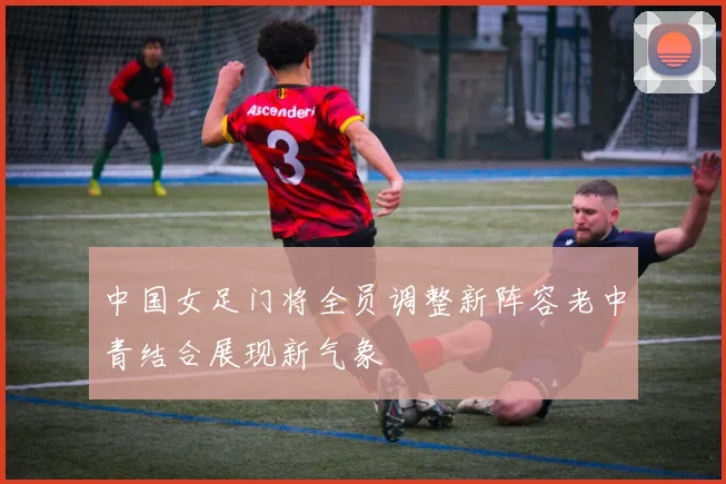 中国女足门将全员调整新阵容老中青结合展现新气象