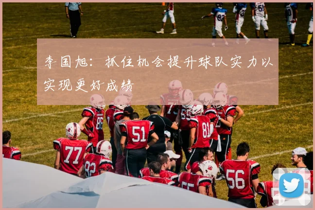 李国旭：抓住机会提升球队实力以实现更好成绩