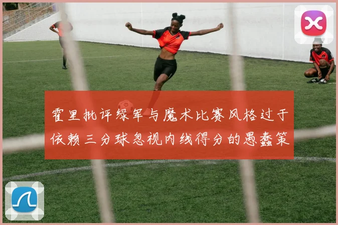 霍里批评绿军与魔术比赛风格过于依赖三分球忽视内线得分的愚蠢策略