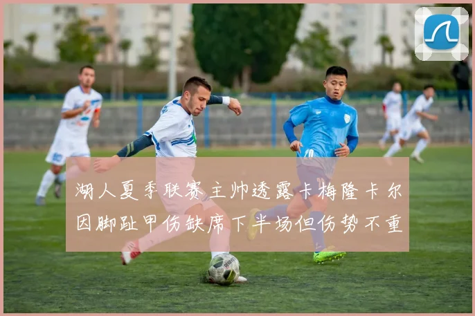 湖人夏季联赛主帅透露卡梅隆卡尔因脚趾甲伤缺席下半场但伤势不重
