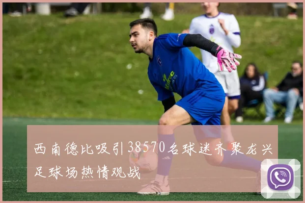 西南德比吸引38570名球迷齐聚龙兴足球场热情观战