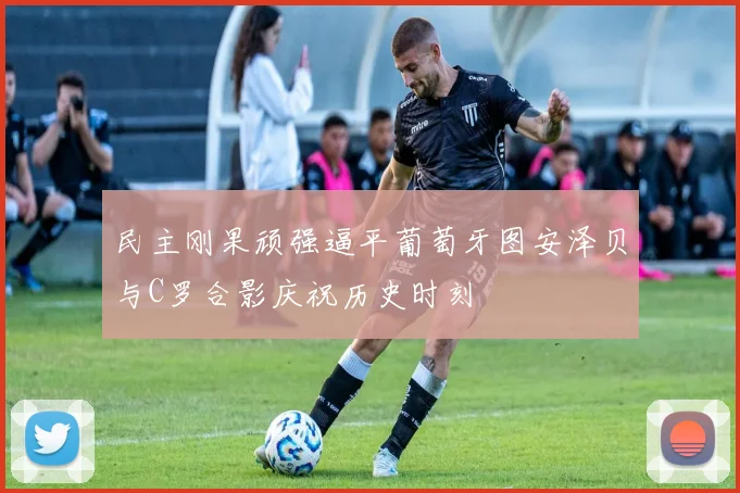 民主刚果顽强逼平葡萄牙图安泽贝与C罗合影庆祝历史时刻